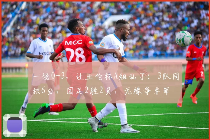 一场0-3,让土伦杯A组乱了:3队同积6分,国足2胜2负,无缘争季军