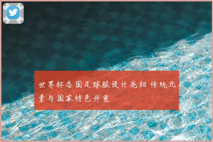 世界杯各国足球服设计亮相 传统元素与国家特色并重