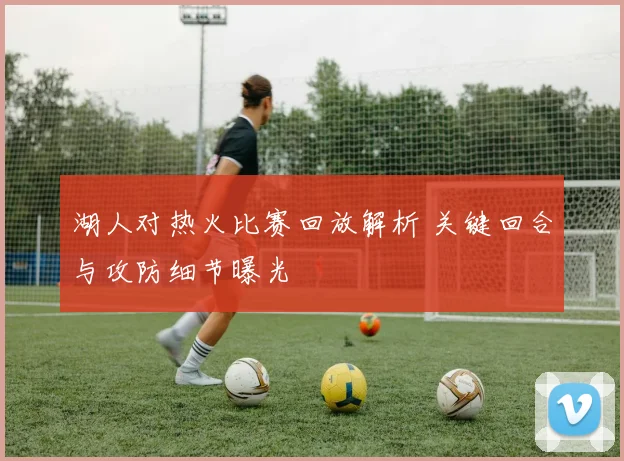 湖人对热火比赛回放解析 关键回合与攻防细节曝光