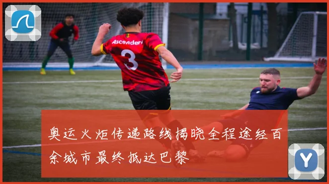 奥运火炬传递路线揭晓全程途经百余城市最终抵达巴黎
