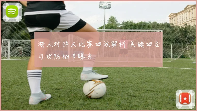 湖人对热火比赛回放解析 关键回合与攻防细节曝光