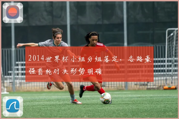 2014世界杯小组分组落定，各路豪强首轮对决形势明确