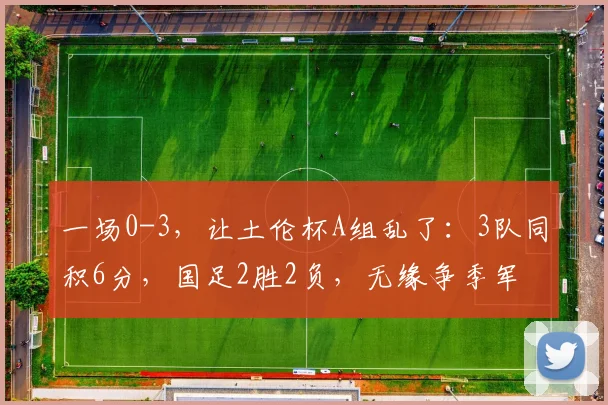 一场0-3,让土伦杯A组乱了:3队同积6分,国足2胜2负,无缘争季军