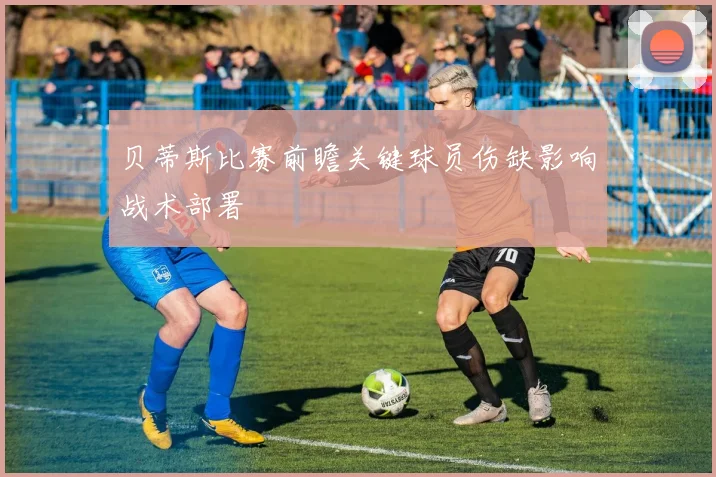 贝蒂斯比赛前瞻关键球员伤缺影响战术部署