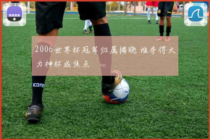 2006世界杯冠军归属揭晓 谁夺得大力神杯成焦点